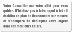 Votre Conseiller est votre allié pour vous guider. N hésitez pas à faire appel à lui : il établira un plan de financement sur mesure et s occupera de débloquer votre argent dans les meilleurs délais.