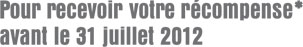 Pour recevoir votre récompense* avant le 31 juillet 2012